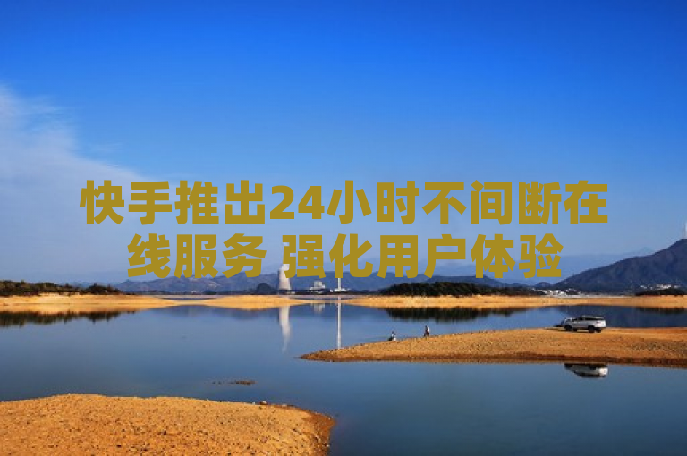快手推出24小时不间断在线服务 强化用户体验
