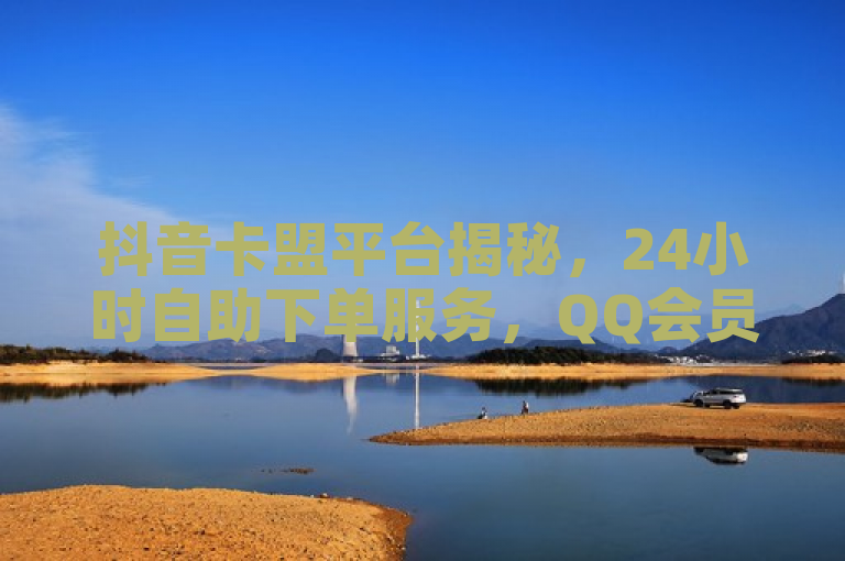 抖音卡盟平台揭秘，24小时自助下单服务，QQ会员业务低价网引关注