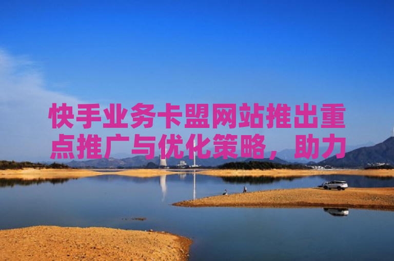 快手业务卡盟网站推出重点推广与优化策略，助力商家提升在线业务效能