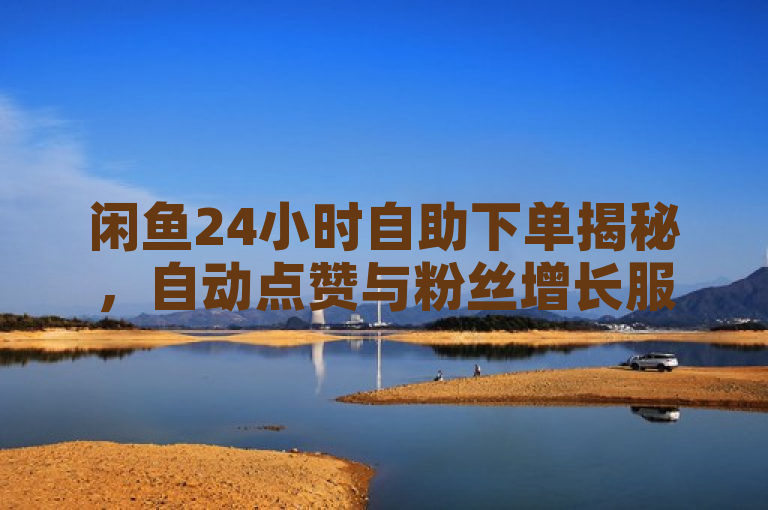 闲鱼24小时自助下单揭秘，自动点赞与粉丝增长服务引关注