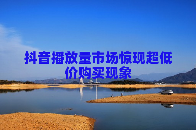 抖音播放量市场惊现超低价购买现象