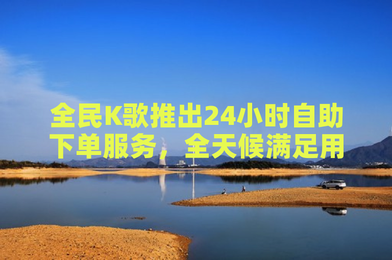 全民K歌推出24小时自助下单服务，全天候满足用户K歌需求