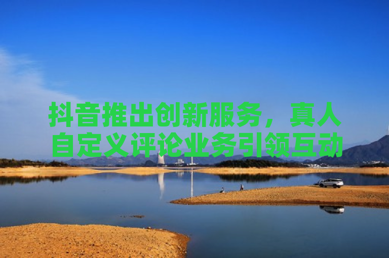 抖音推出创新服务，真人自定义评论业务引领互动新潮流
