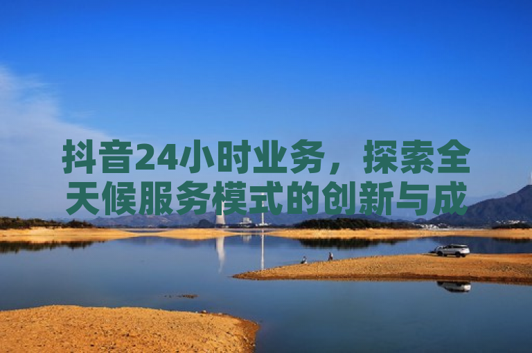 抖音24小时业务，探索全天候服务模式的创新与成效，简洁明了地概括了抖音24小时业务的核心内容，既体现了其全天候服务的特点，又暗示了文章将深入探讨该业务的创新性和实际效果。