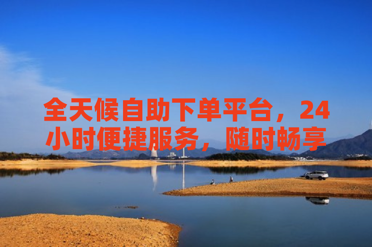 全天候自助下单平台，24小时便捷服务，随时畅享购物新体验