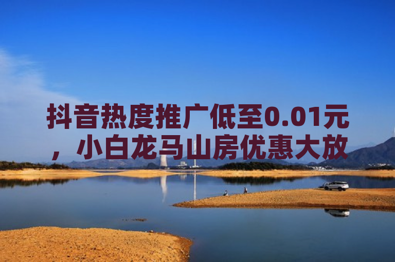 抖音热度推广低至0.01元，小白龙马山房优惠大放送！