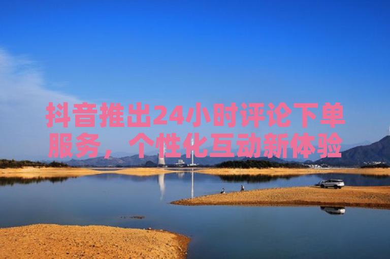 抖音推出24小时评论下单服务,个性化互动新体验