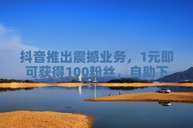 抖音推出震撼业务，1元即可获得100粉丝，自助下单功能上线！