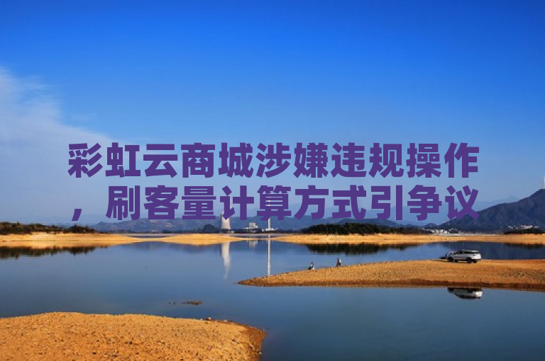 彩虹云商城涉嫌违规操作，刷客量计算方式引争议，直播平台面临信任危机