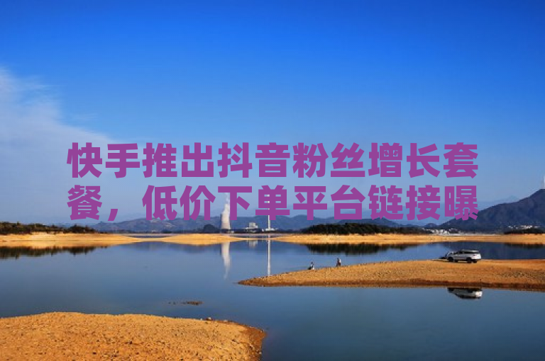 快手推出抖音粉丝增长套餐，低价下单平台链接曝光
