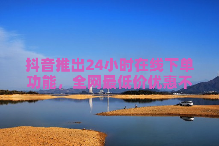抖音推出24小时在线下单功能，全网最低价优惠不断！