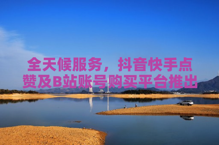 全天候服务，抖音快手点赞及B站账号购买平台推出24小时自动下单功能