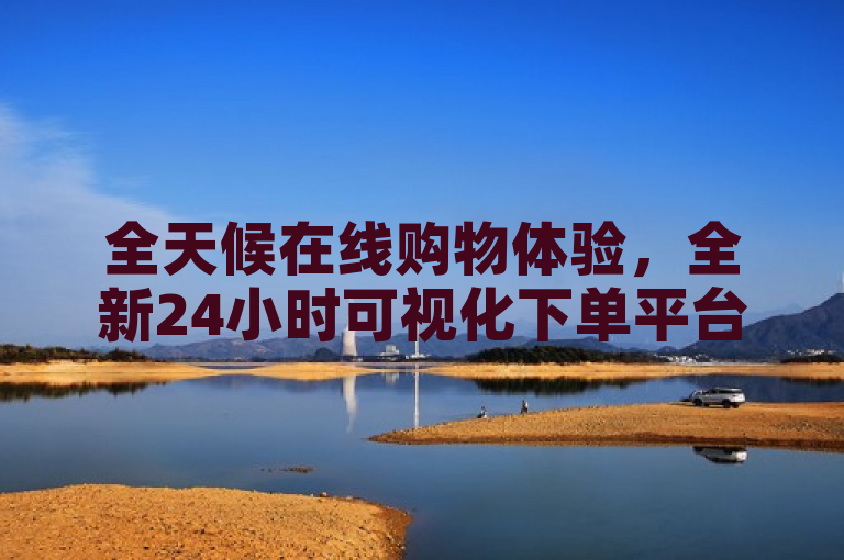 全天候在线购物体验，全新24小时可视化下单平台震撼上线！
