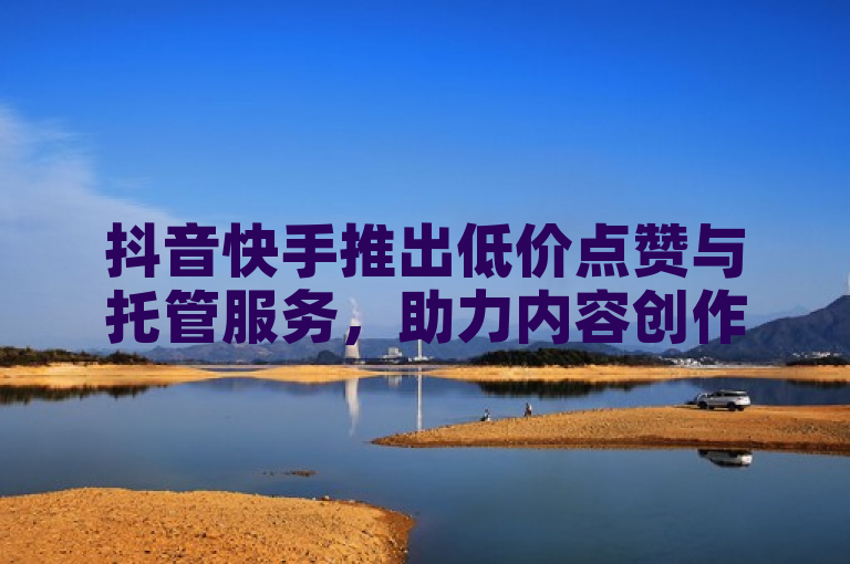抖音快手推出低价点赞与托管服务，助力内容创作者快速增粉