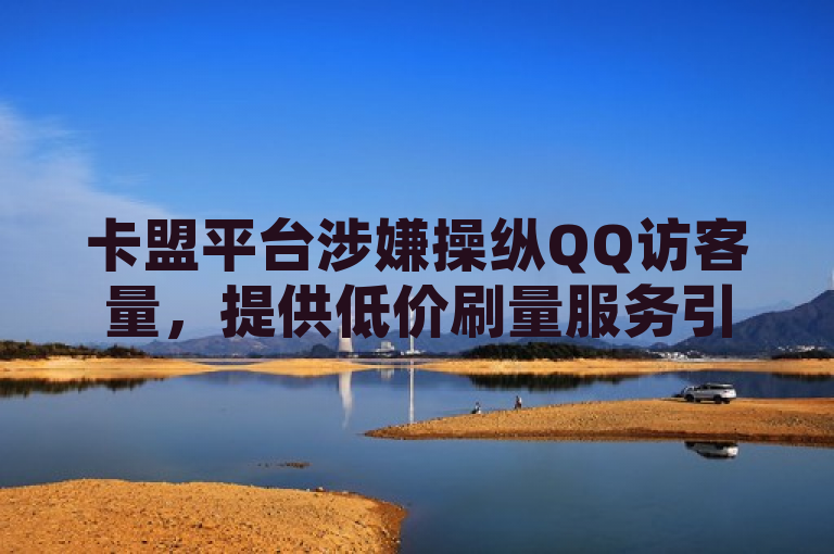 卡盟平台涉嫌操纵QQ访客量，提供低价刷量服务引争议