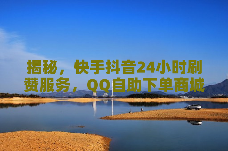 揭秘，快手抖音24小时刷赞服务，QQ自助下单商城提供免费点赞及自定义评论业务
