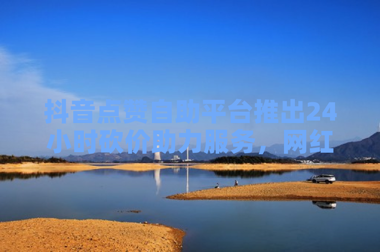 抖音点赞自助平台推出24小时砍价助力服务，网红助手在线下单秒到账