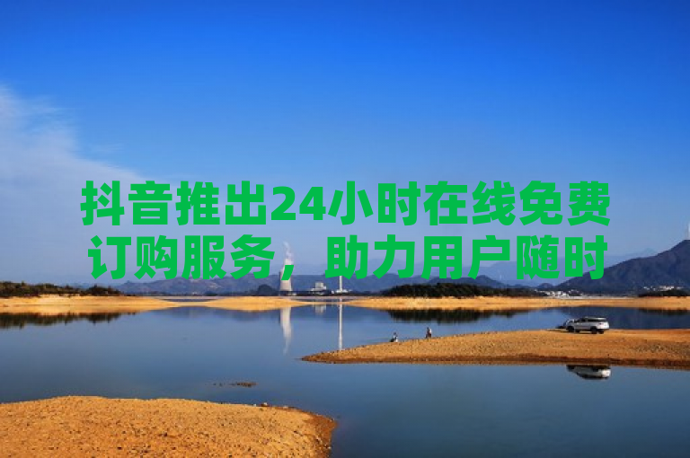 抖音推出24小时在线免费订购服务，助力用户随时随地享受便捷体验