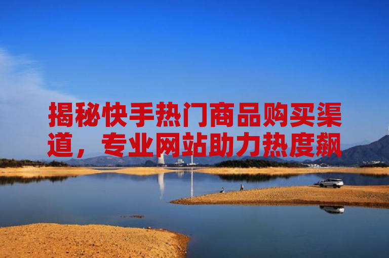 揭秘快手热门商品购买渠道，专业网站助力热度飙升