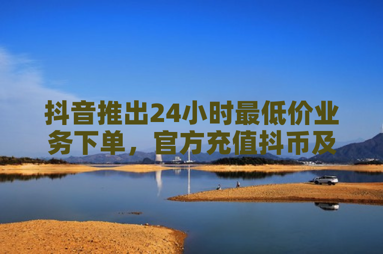 抖音推出24小时最低价业务下单，官方充值抖币及千粉购买服务上线