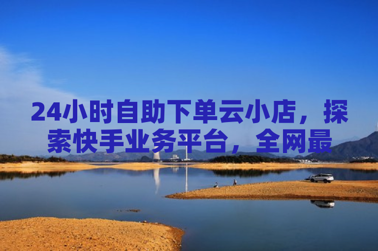 24小时自助下单云小店，探索快手业务平台，全网最低价点赞服务