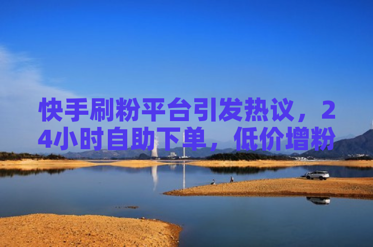快手刷粉平台引发热议，24小时自助下单，低价增粉服务引用户疯狂抢购