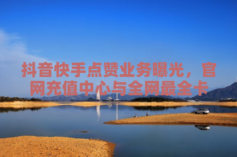 抖音快手点赞业务曝光，官网充值中心与全网最全卡盟平台提供24小时服务