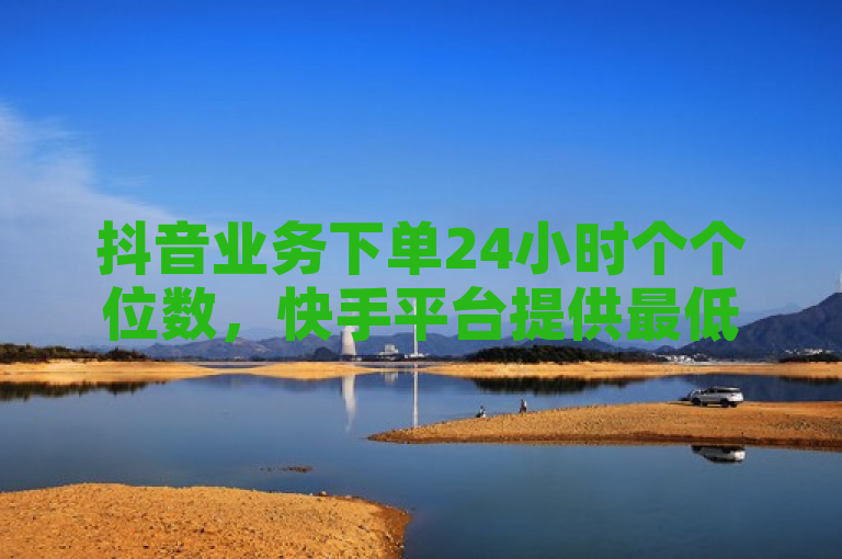 抖音业务下单24小时个个位数，快手平台提供最低价服务