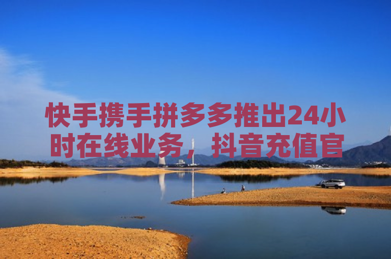 快手携手拼多多推出24小时在线业务，抖音充值官方入口开放超低价优惠