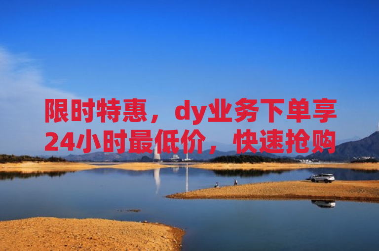 限时特惠，dy业务下单享24小时最低价，快速抢购中！
