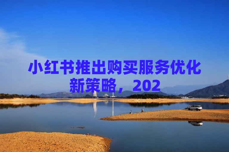 小红书推出购买服务优化新策略，2025年业务下单效率大幅提升！