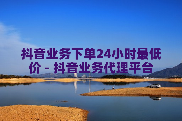 抖音业务下单24小时最低价 - 抖音业务代理平台