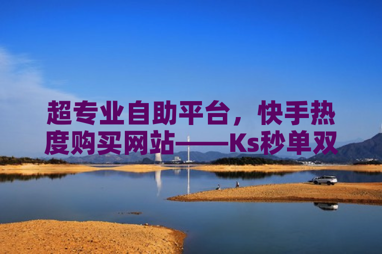超专业自助平台，快手热度购买网站——Ks秒单双击助力平台