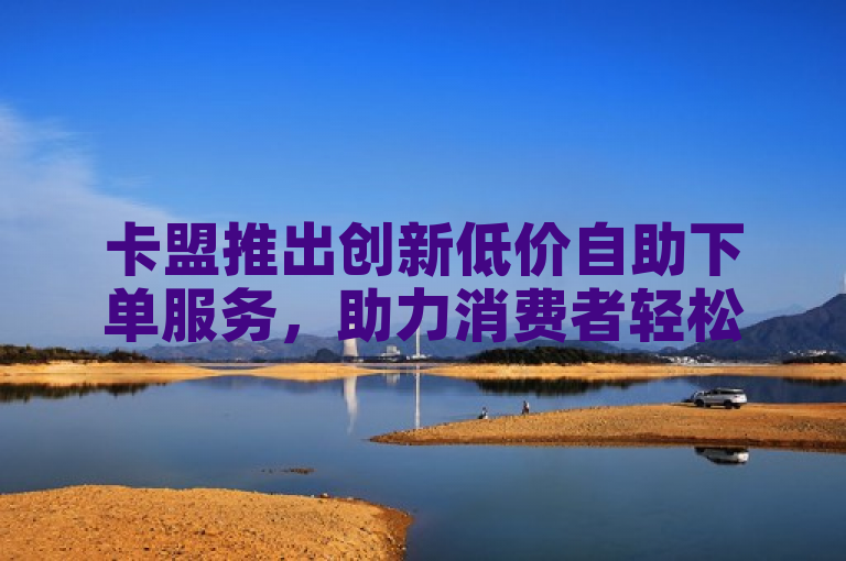 卡盟推出创新低价自助下单服务，助力消费者轻松享受便捷购物体验