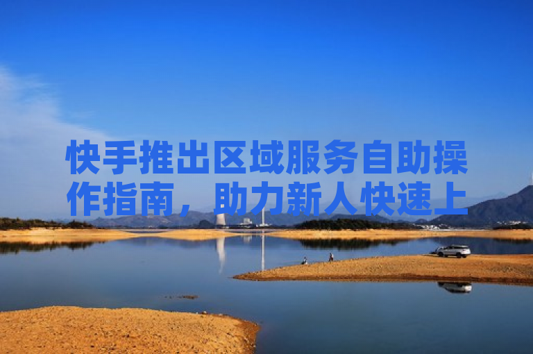 快手推出区域服务自助操作指南，助力新人快速上手！