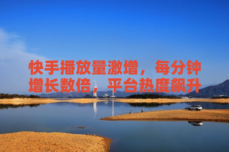 快手播放量激增，每分钟增长数倍，平台热度飙升
