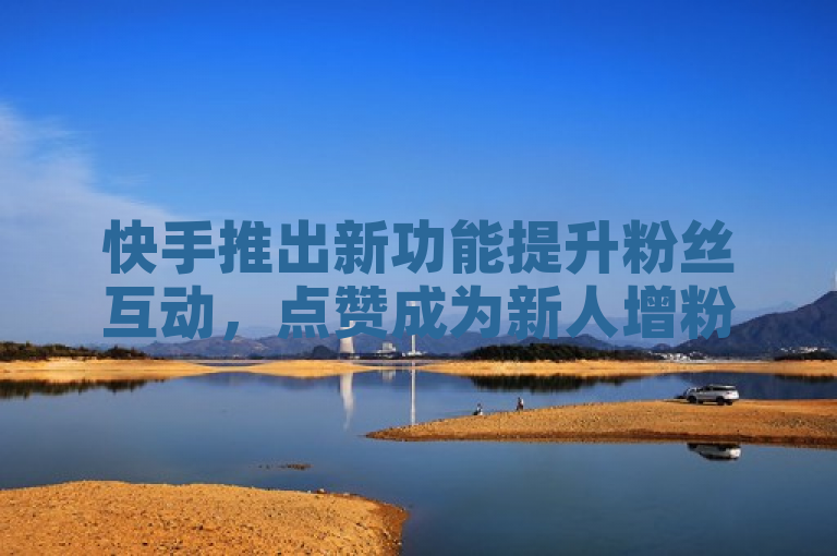 快手推出新功能提升粉丝互动，点赞成为新人增粉关键！