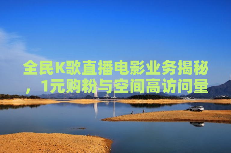 全民K歌直播电影业务揭秘，1元购粉与空间高访问量策略引关注