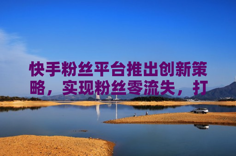 快手粉丝平台推出创新策略，实现粉丝零流失，打造永不掉粉的用户粘性