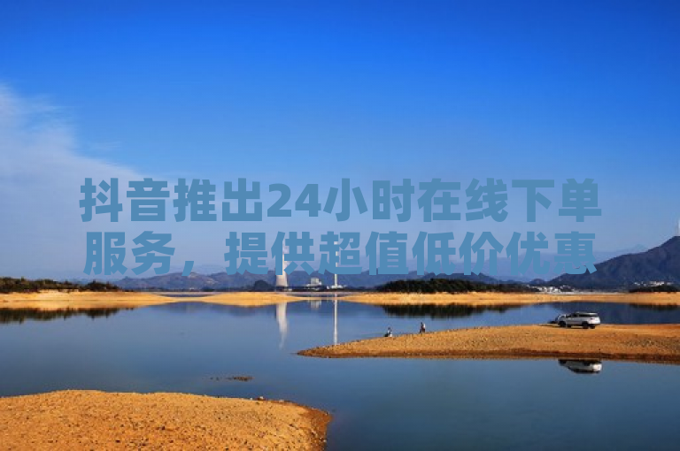 抖音推出24小时在线下单服务，提供超值低价优惠，助力新人轻松开启业务之旅！