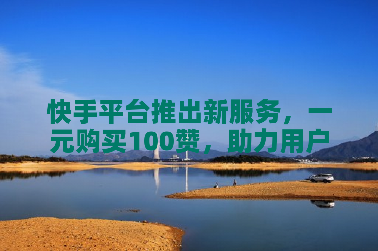快手平台推出新服务，一元购买100赞，助力用户快速提升人气
