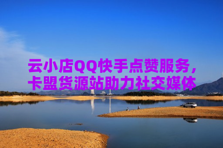 云小店QQ快手点赞服务，卡盟货源站助力社交媒体影响力提升