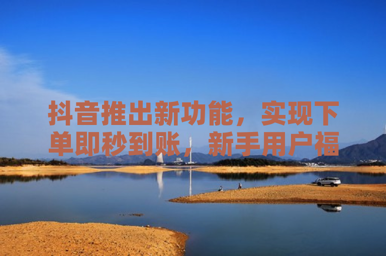 抖音推出新功能，实现下单即秒到账，新手用户福利升级！
