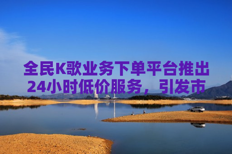 全民K歌业务下单平台推出24小时低价服务，引发市场关注。