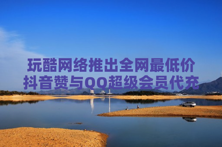 玩酷网络推出全网最低价抖音赞与QQ超级会员代充服务，自助下单更便捷