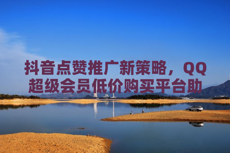 抖音点赞推广新策略，QQ超级会员低价购买平台助力内容创作者