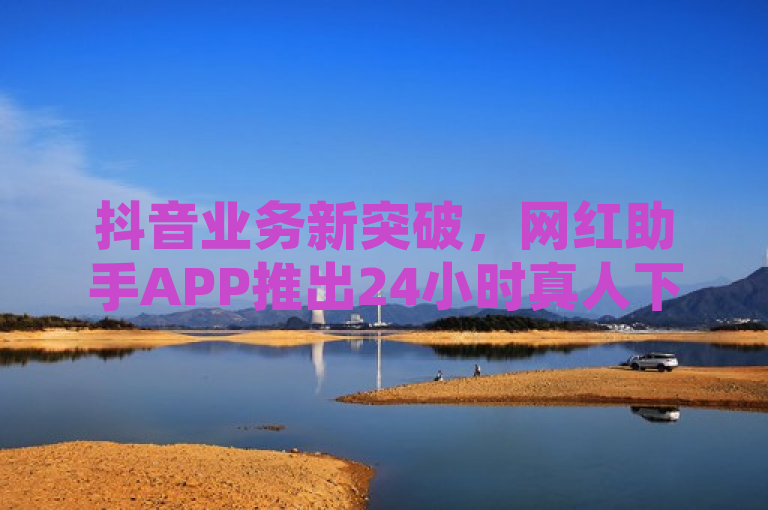 抖音业务新突破，网红助手APP推出24小时真人下单服务