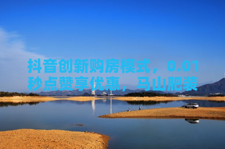 抖音创新购房模式，0.01秒点赞享优惠，马山肥装修活动引关注，简洁明了地概括了抖音在房产销售领域的新尝试，通过0.01秒点赞享优惠这一创新互动方式吸引用户关注，并特别提到了针对马山地区的特价装修活动，增加了新闻的吸引力和地域相关性。