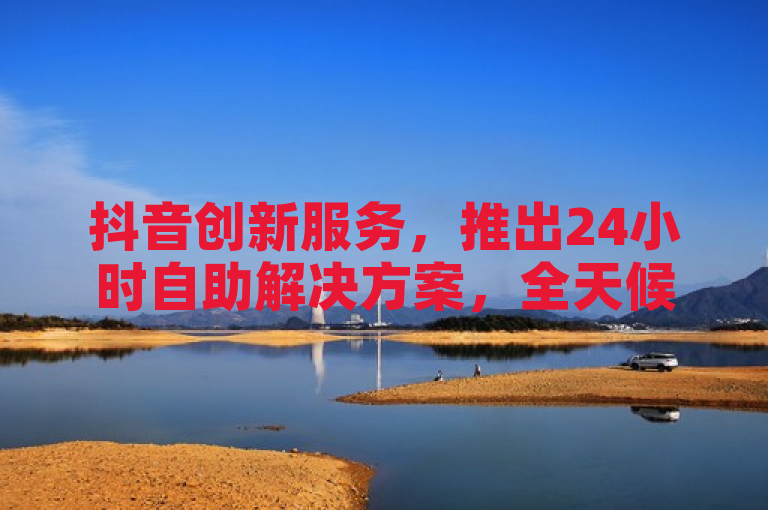 抖音创新服务，推出24小时自助解决方案，全天候满足用户需求