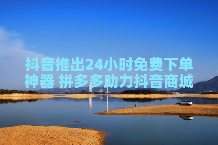 抖音推出24小时免费下单神器 拼多多助力抖音商城低价策略